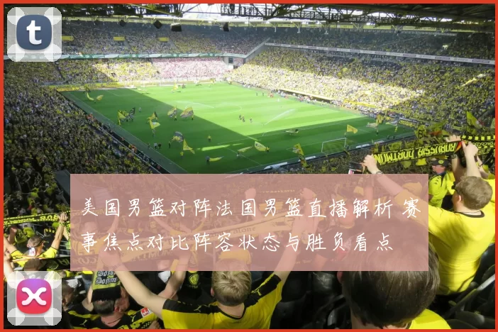 美国男篮对阵法国男篮直播解析 赛事焦点对比阵容状态与胜负看点
