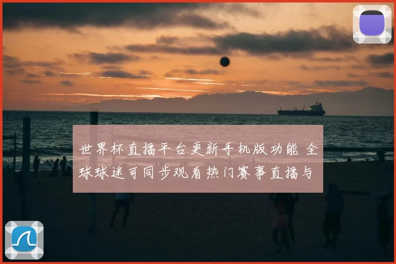世界杯直播平台更新手机版功能 全球球迷可同步观看热门赛事直播与回放