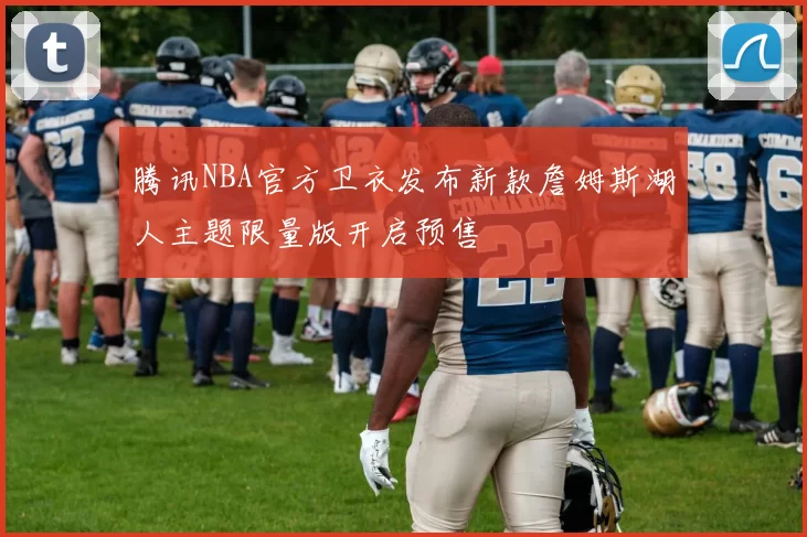 腾讯NBA官方卫衣发布新款詹姆斯湖人主题限量版开启预售