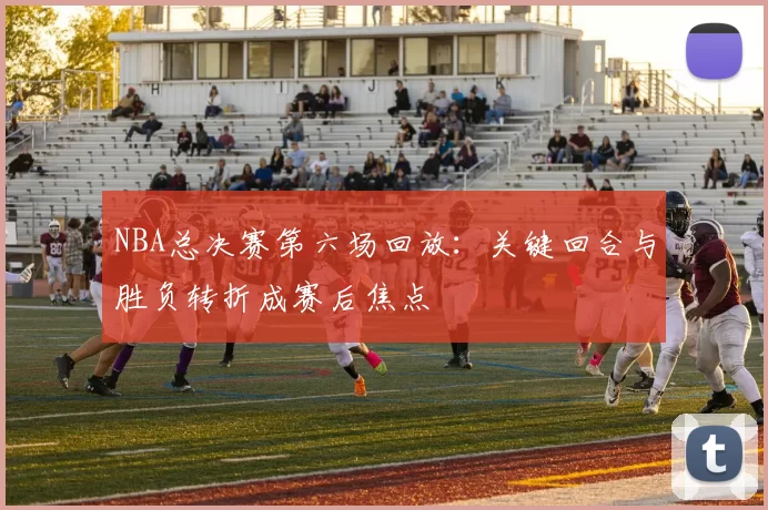 NBA总决赛第六场回放：关键回合与胜负转折成赛后焦点
