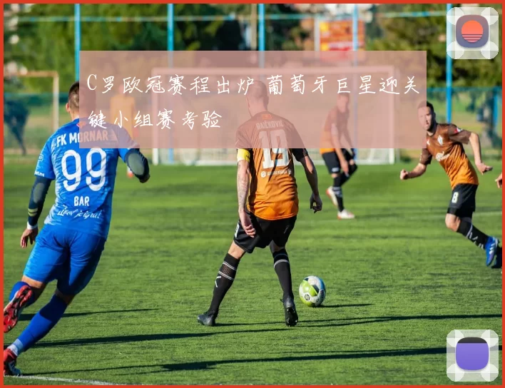 C罗欧冠赛程出炉 葡萄牙巨星迎关键小组赛考验