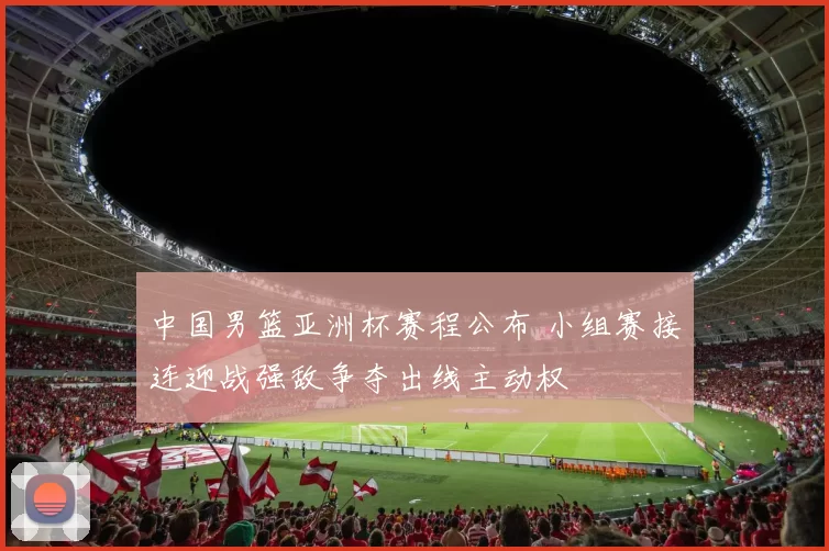 中国男篮亚洲杯赛程公布 小组赛接连迎战强敌争夺出线主动权