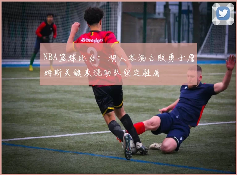 NBA篮球比分：湖人客场击败勇士詹姆斯关键表现助队锁定胜局