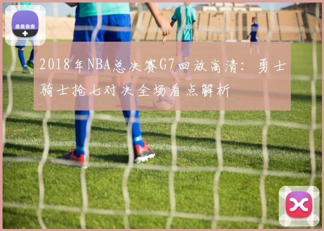 2018年NBA总决赛G7回放高清：勇士骑士抢七对决全场看点解析
