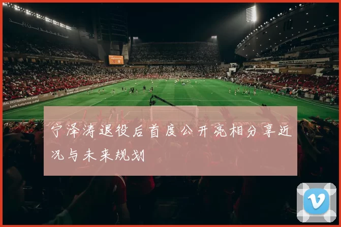 宁泽涛退役后首度公开亮相分享近况与未来规划