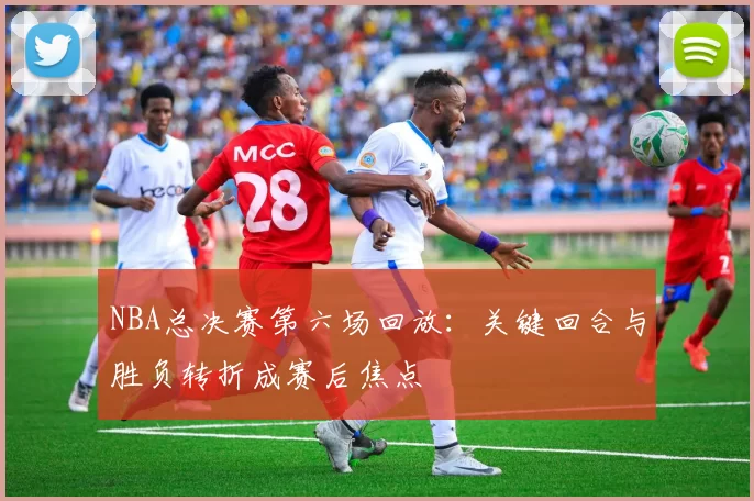 NBA总决赛第六场回放：关键回合与胜负转折成赛后焦点