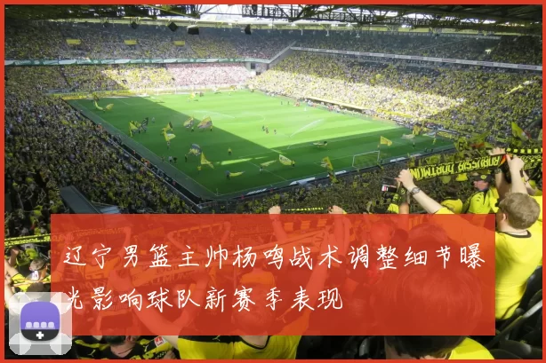 辽宁男篮主帅杨鸣战术调整细节曝光影响球队新赛季表现