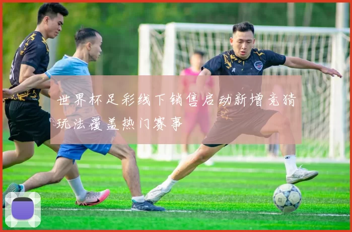 世界杯足彩线下销售启动新增竞猜玩法覆盖热门赛事