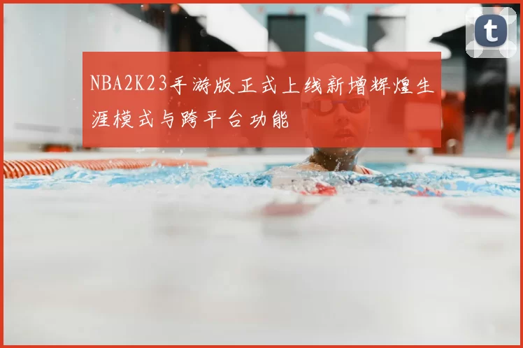 NBA2K23手游版正式上线新增辉煌生涯模式与跨平台功能