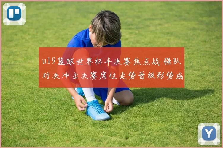 u19篮球世界杯半决赛焦点战 强队对决冲击决赛席位走势晋级形势成看点