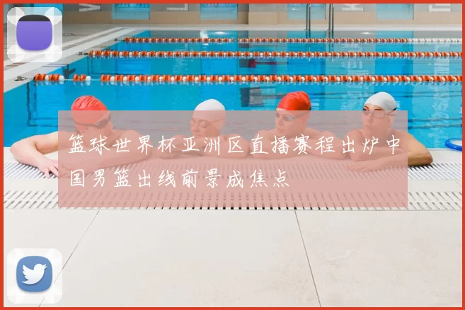 篮球世界杯亚洲区直播赛程出炉中国男篮出线前景成焦点