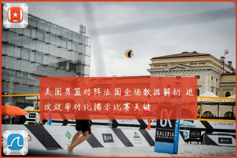 美国男篮对阵法国全场数据解析 进攻效率对比揭示比赛关键