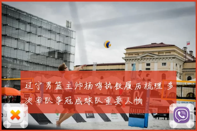 辽宁男篮主帅杨鸣执教履历梳理 多次率队争冠成球队重要人物