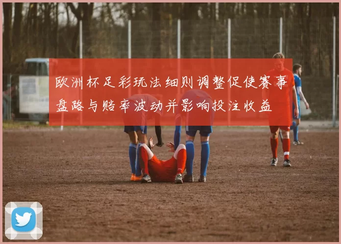 欧洲杯足彩玩法细则调整促使赛事盘路与赔率波动并影响投注收益