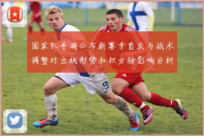 国家队手游公布新赛季首发与战术调整对出线形势和积分榜影响分析