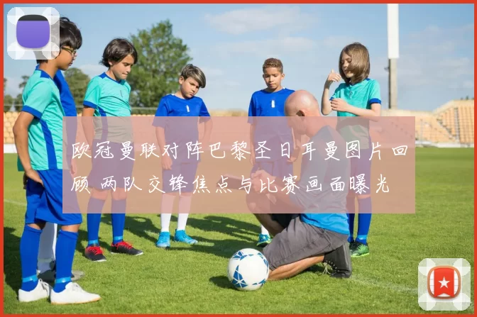 欧冠曼联对阵巴黎圣日耳曼图片回顾 两队交锋焦点与比赛画面曝光