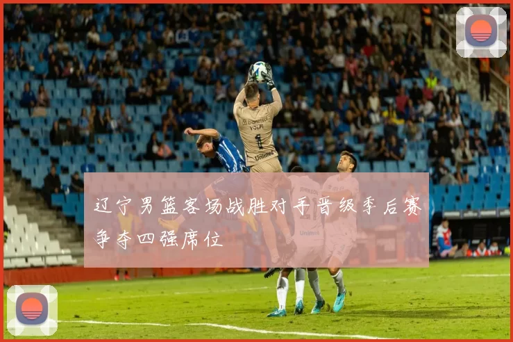 辽宁男篮客场战胜对手晋级季后赛争夺四强席位