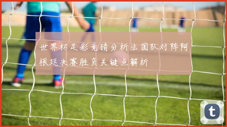 世界杯足彩竞猜分析法国队对阵阿根廷决赛胜负关键点解析