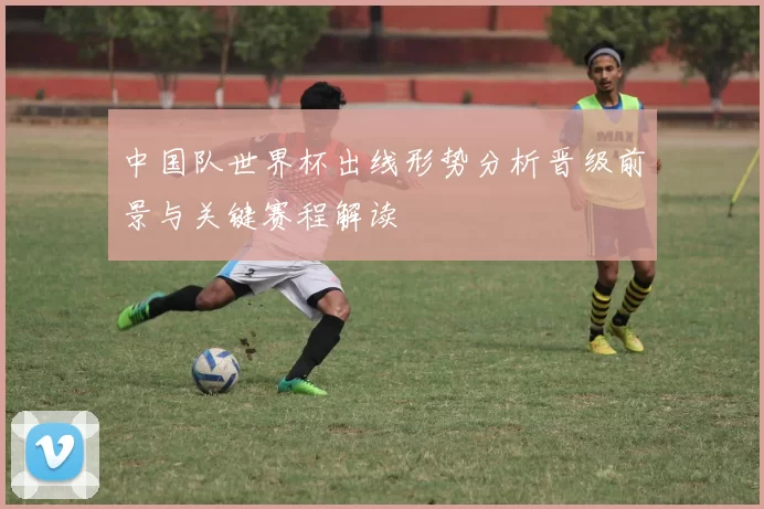 中国队世界杯出线形势分析晋级前景与关键赛程解读