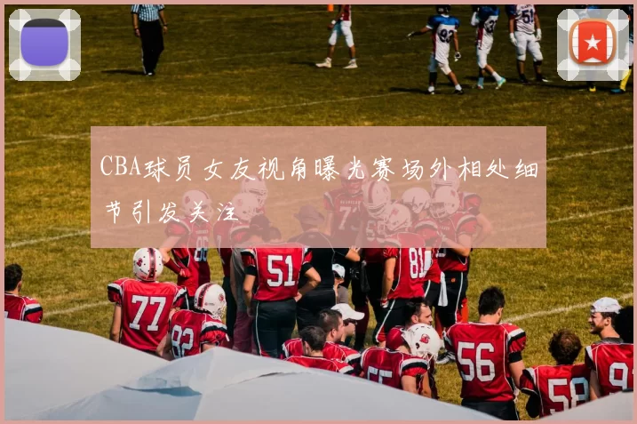 CBA球员女友视角曝光赛场外相处细节引发关注