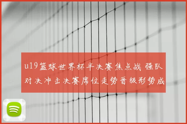 u19篮球世界杯半决赛焦点战 强队对决冲击决赛席位走势晋级形势成看点