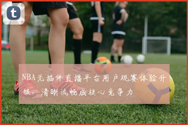 NBA无插件直播平台用户观赛体验升级，清晰流畅成核心竞争力