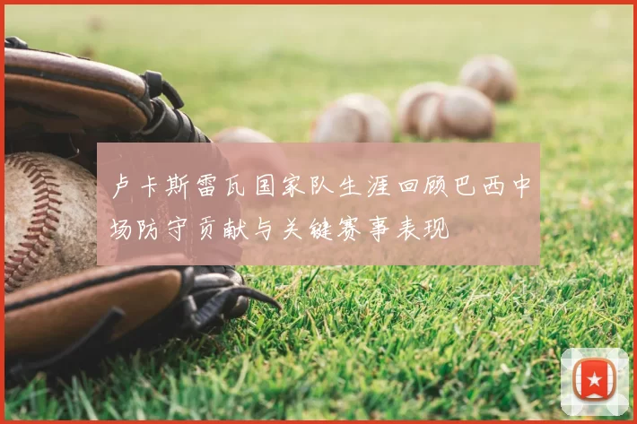 卢卡斯雷瓦国家队生涯回顾巴西中场防守贡献与关键赛事表现