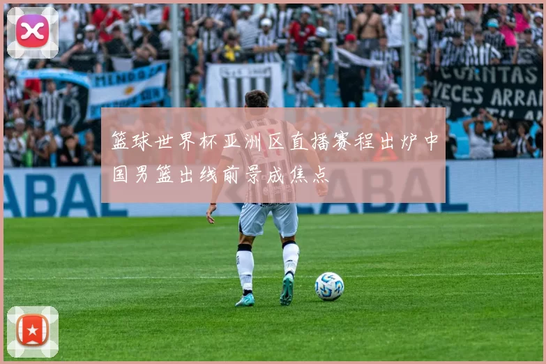 篮球世界杯亚洲区直播赛程出炉中国男篮出线前景成焦点