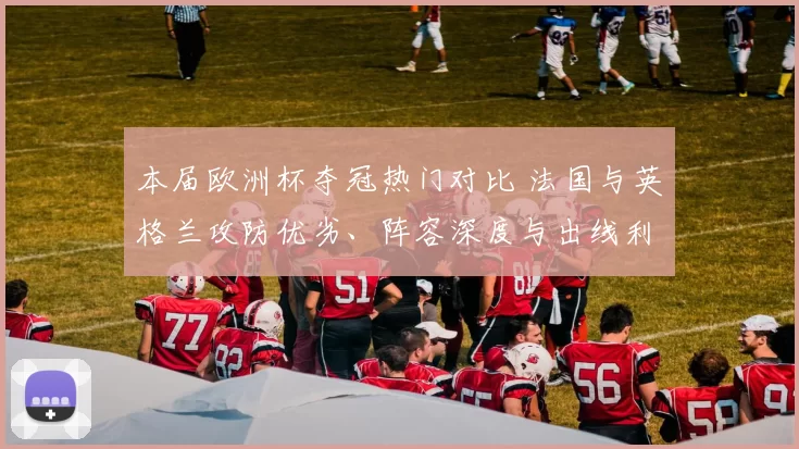 本届欧洲杯夺冠热门对比 法国与英格兰攻防优劣、阵容深度与出线利弊