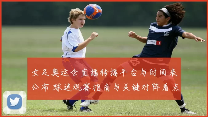 女足奥运会直播转播平台与时间表公布 球迷观赛指南与关键对阵看点