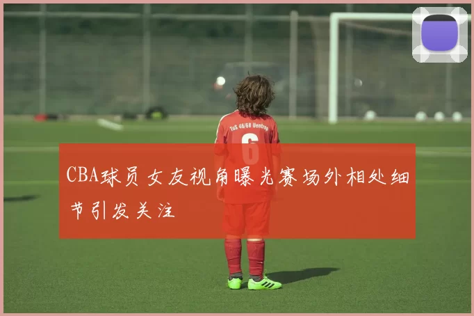 CBA球员女友视角曝光赛场外相处细节引发关注