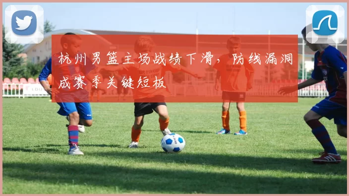 杭州男篮主场战绩下滑，防线漏洞成赛季关键短板