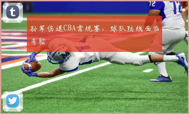 孙军伤退CBA常规赛，球队防线面临考验