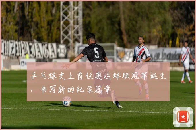 乒乓球史上首位奥运蝉联冠军诞生,书写新的纪录篇章