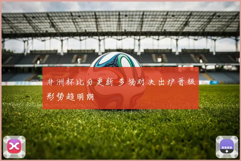 非洲杯比分更新 多场对决出炉晋级形势趋明朗