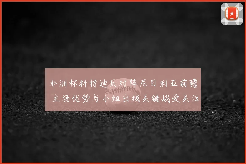 非洲杯科特迪瓦对阵尼日利亚前瞻 主场优势与小组出线关键战受关注