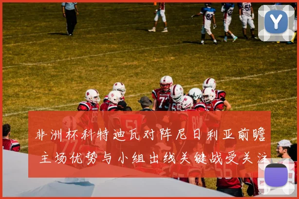 非洲杯科特迪瓦对阵尼日利亚前瞻 主场优势与小组出线关键战受关注