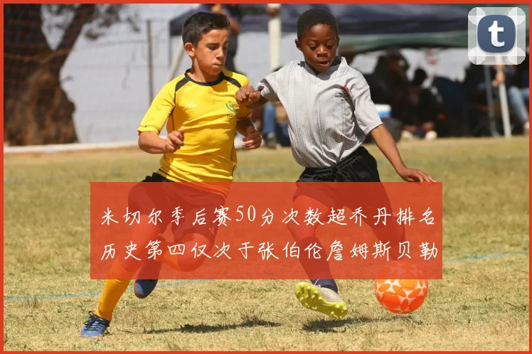 米切尔季后赛50分次数超乔丹排名历史第四仅次于张伯伦詹姆斯贝勒