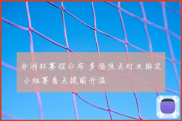 非洲杯赛程公布 多场焦点对决排定 小组赛看点提前升温