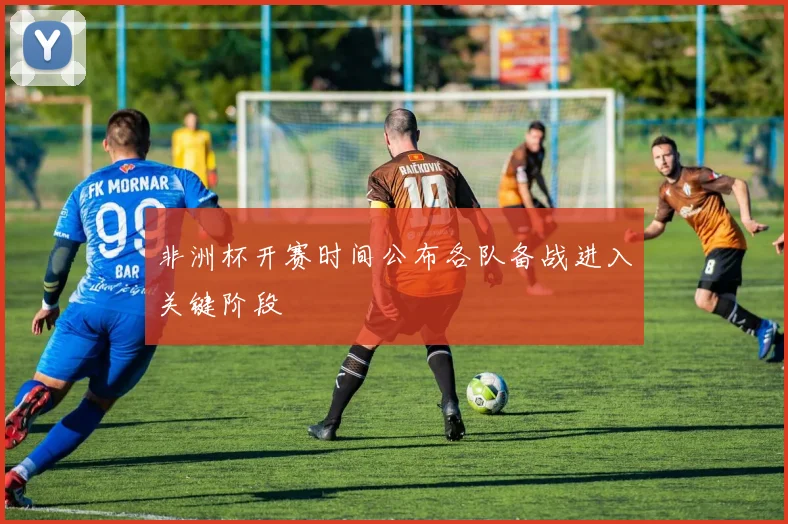 非洲杯开赛时间公布各队备战进入关键阶段